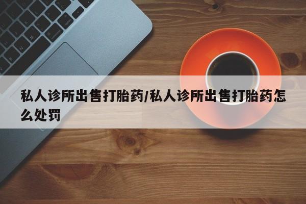 网上购买米非司酮片去哪买私人诊所出售打胎药/私人诊所出售打胎药怎么处罚